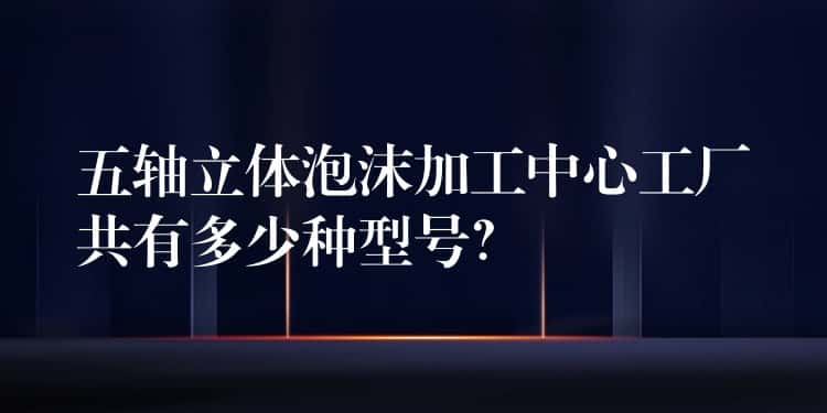 五轴立体泡沫加工中心工厂共有多少种型号？