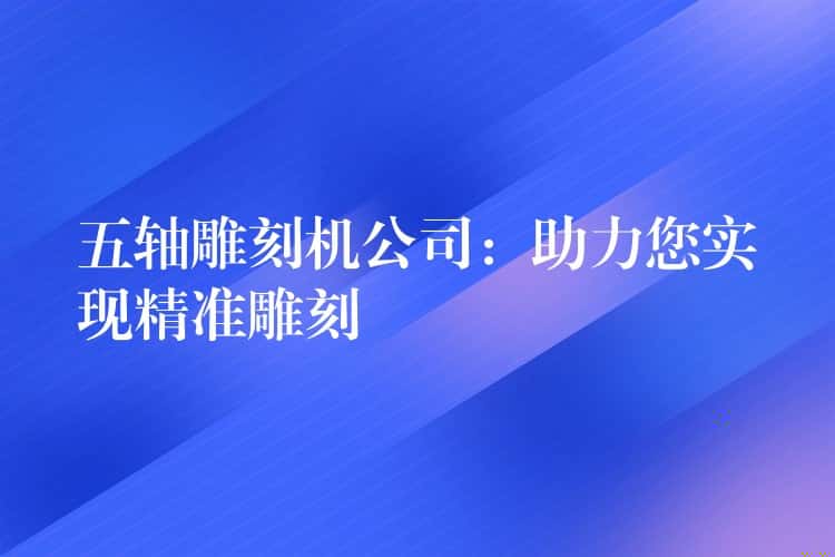 五轴雕刻机公司：助力您实现精准雕刻